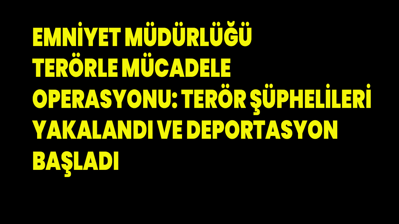 Emniyet Müdürlüğü Terörle Mücadele Operasyonu: Terör Şüphelileri Yakalandı ve Deportasyon Başladı