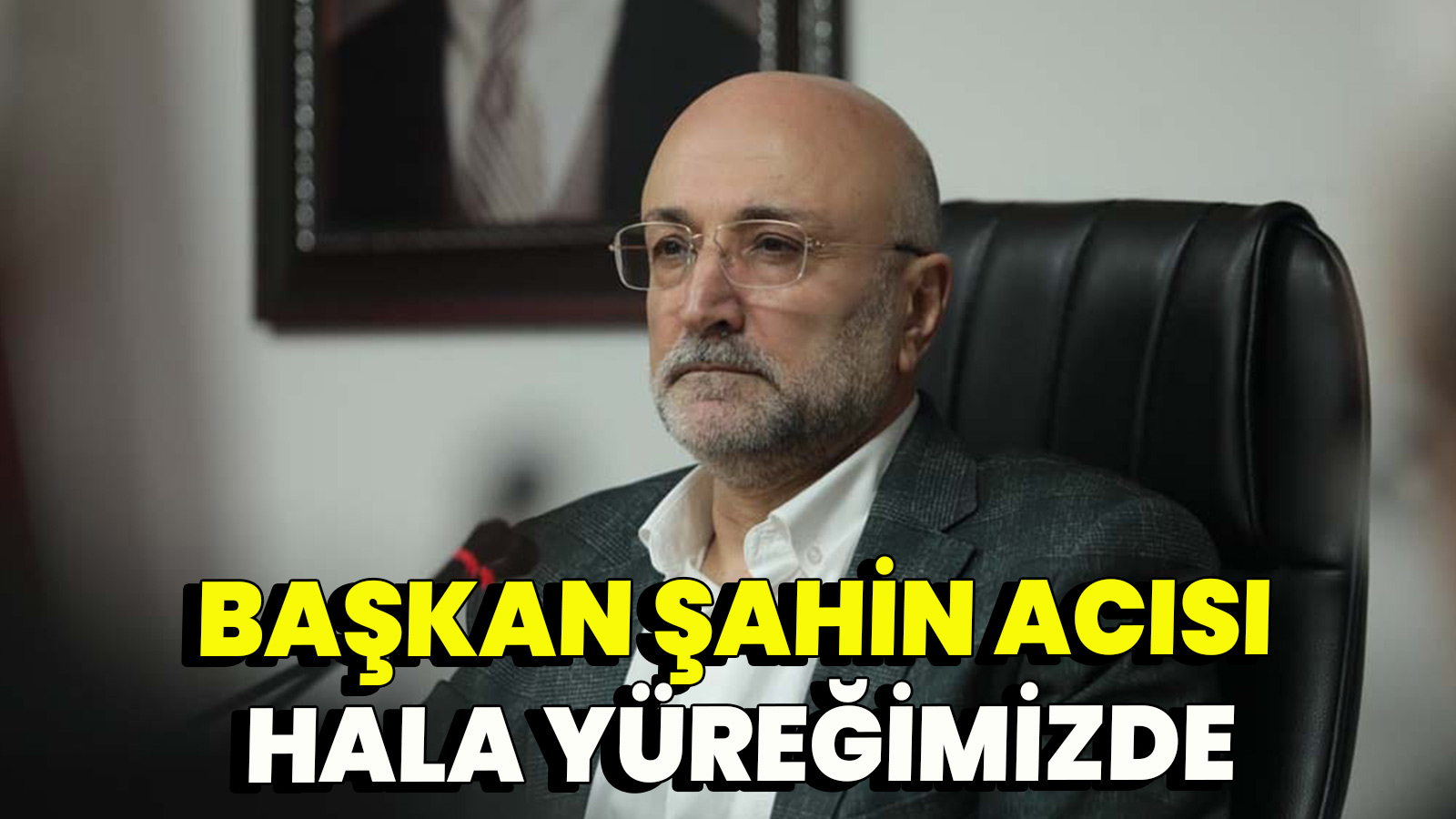 Başkan Şahin acısı hala yüreğimizde